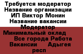 Требуется модератор › Название организации ­ ИП Виктор Монин › Название вакансии ­ Модератор › Минимальный оклад ­ 6 200 - Все города Работа » Вакансии   . Адыгея респ.